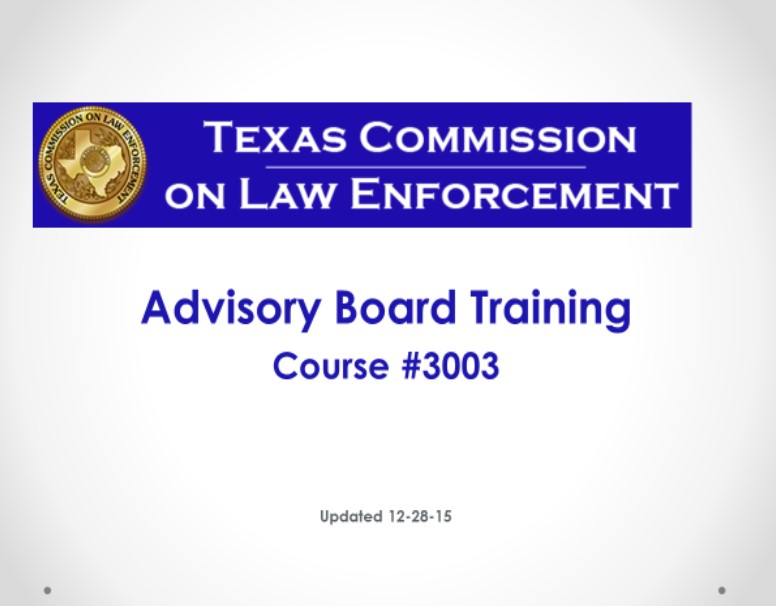 The purpose of this training is to provide members of the advisory board of the statutory authority under which they are appointed as well a review of the rules promulgated by the Commission regarding the duties and function of the advisory board. This course meets the requirements for training set by the Texas Commission on Law Enforcement (TCOLE). Slide 1